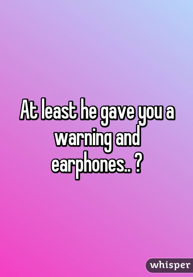 At least he gave you a warning and earphones.. 😅