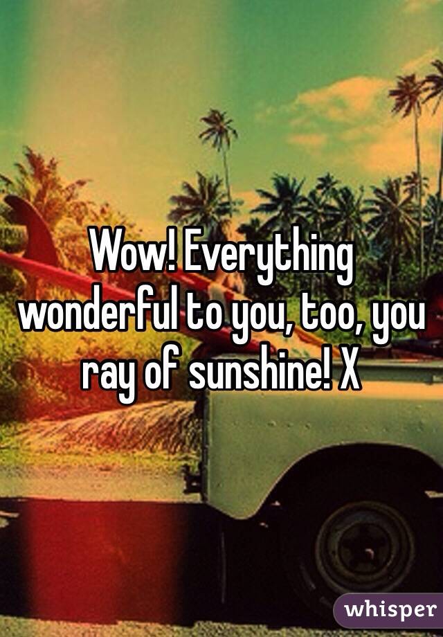 Wow! Everything wonderful to you, too, you ray of sunshine! X