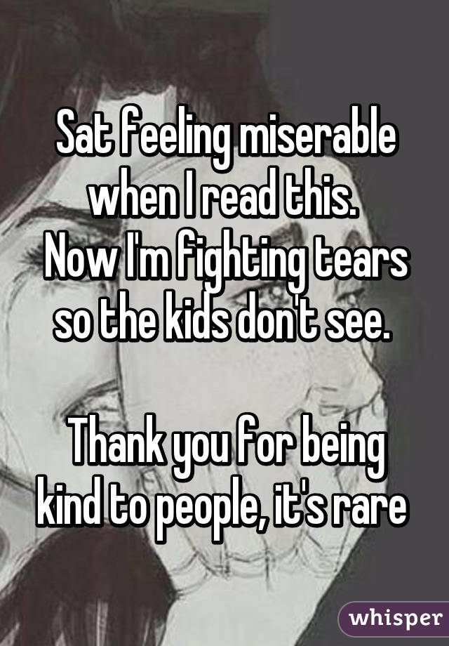 Sat feeling miserable when I read this. 
Now I'm fighting tears so the kids don't see. 

Thank you for being kind to people, it's rare 