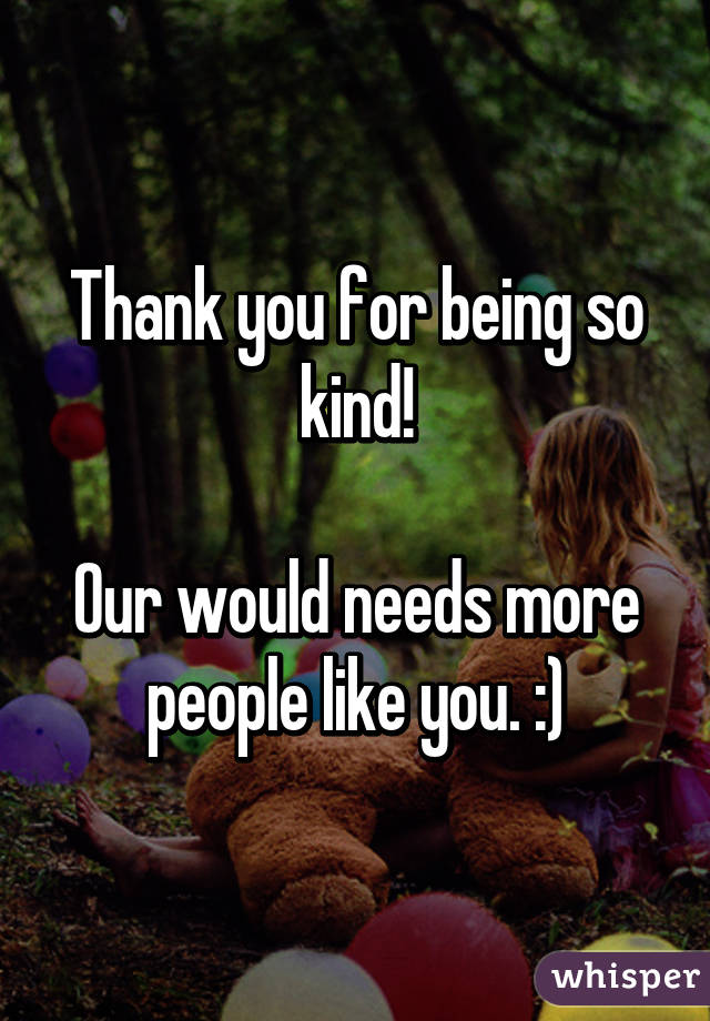 Thank you for being so kind!

Our would needs more people like you. :)