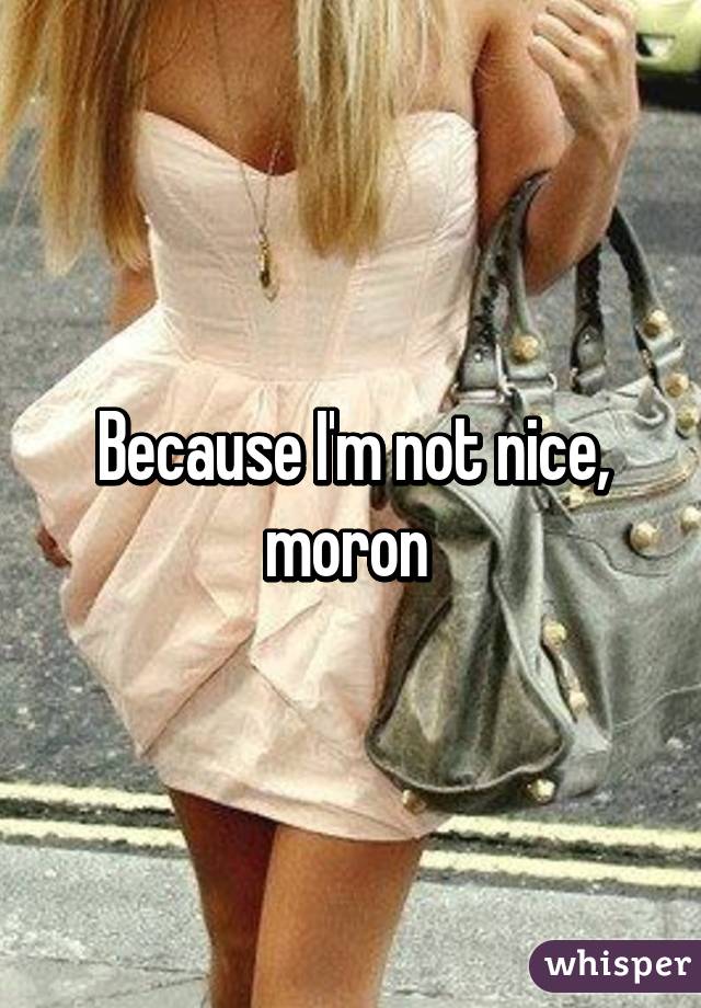 Because I'm not nice, moron 