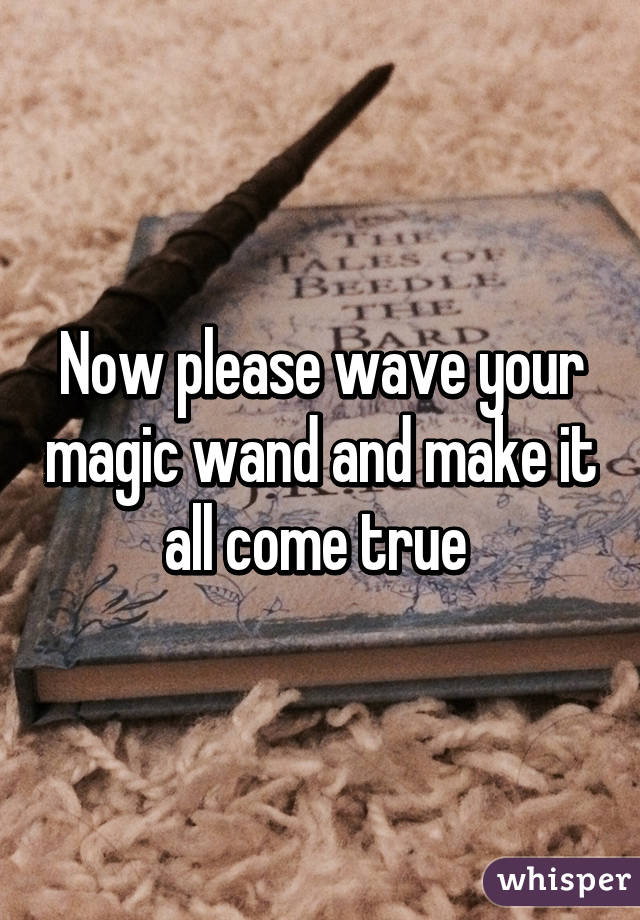 Now please wave your magic wand and make it all come true 