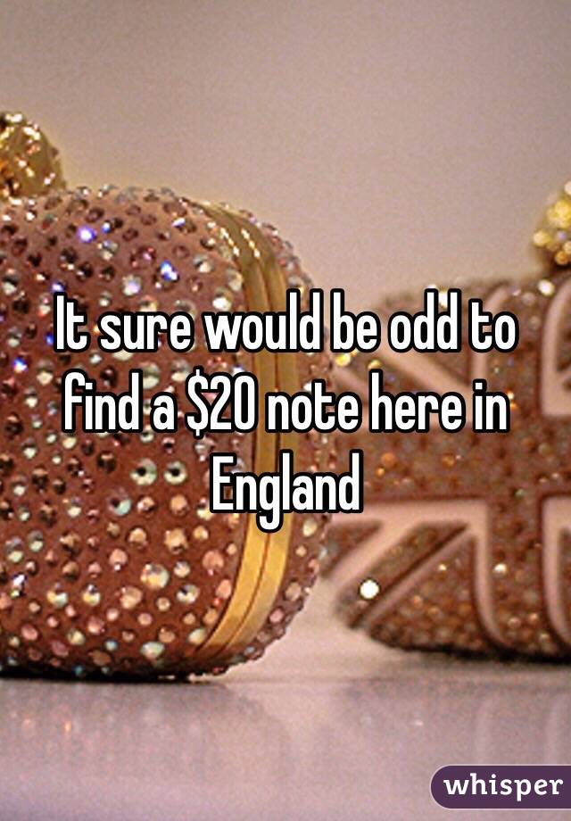 It sure would be odd to find a $20 note here in England