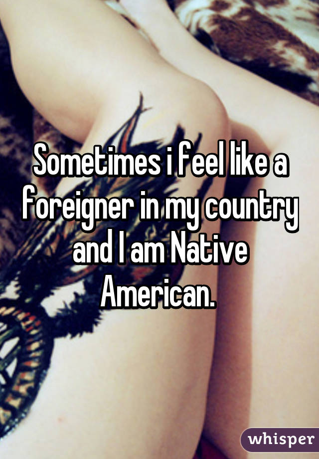 Sometimes i feel like a foreigner in my country and I am Native American. 