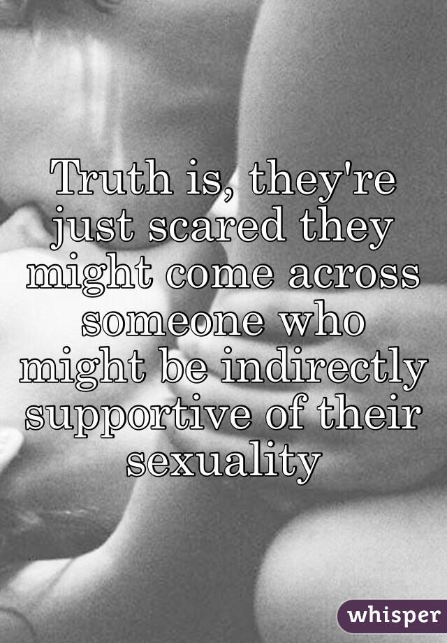 Truth is, they're just scared they might come across someone who might be indirectly supportive of their sexuality