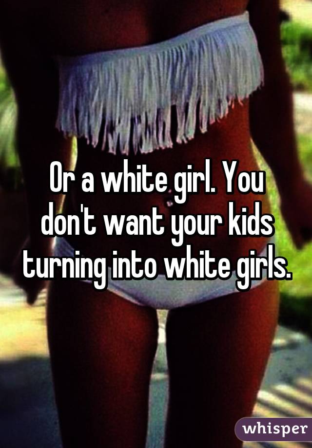 Or a white girl. You don't want your kids turning into white girls.