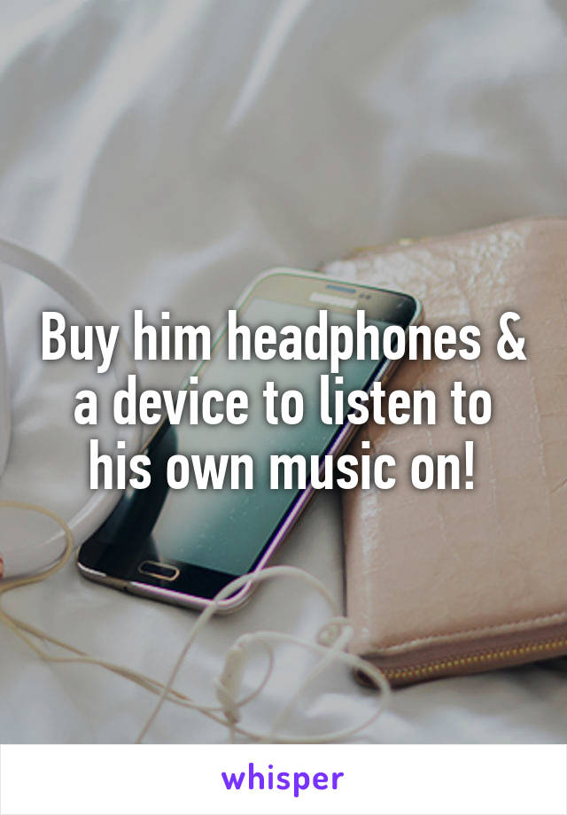 Buy him headphones & a device to listen to his own music on!