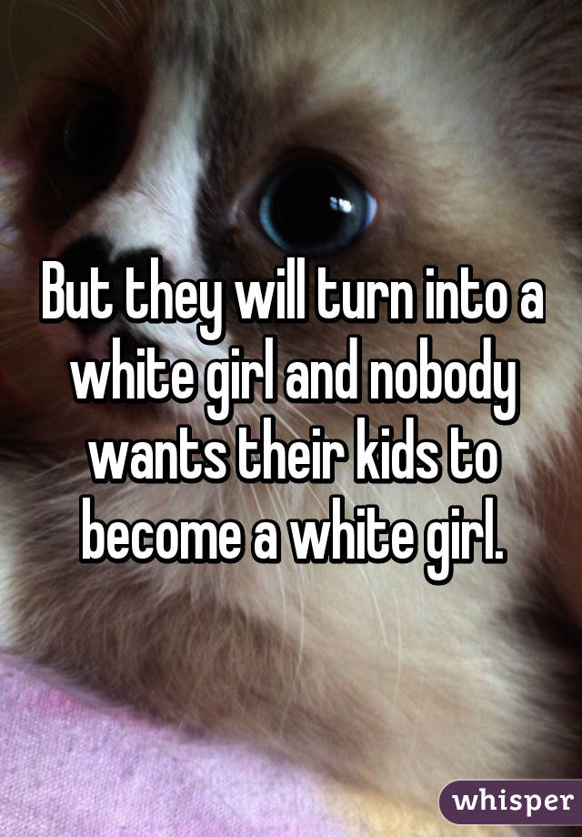 But they will turn into a white girl and nobody wants their kids to become a white girl.