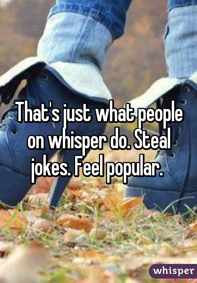 That's just what people on whisper do. Steal jokes. Feel popular. 