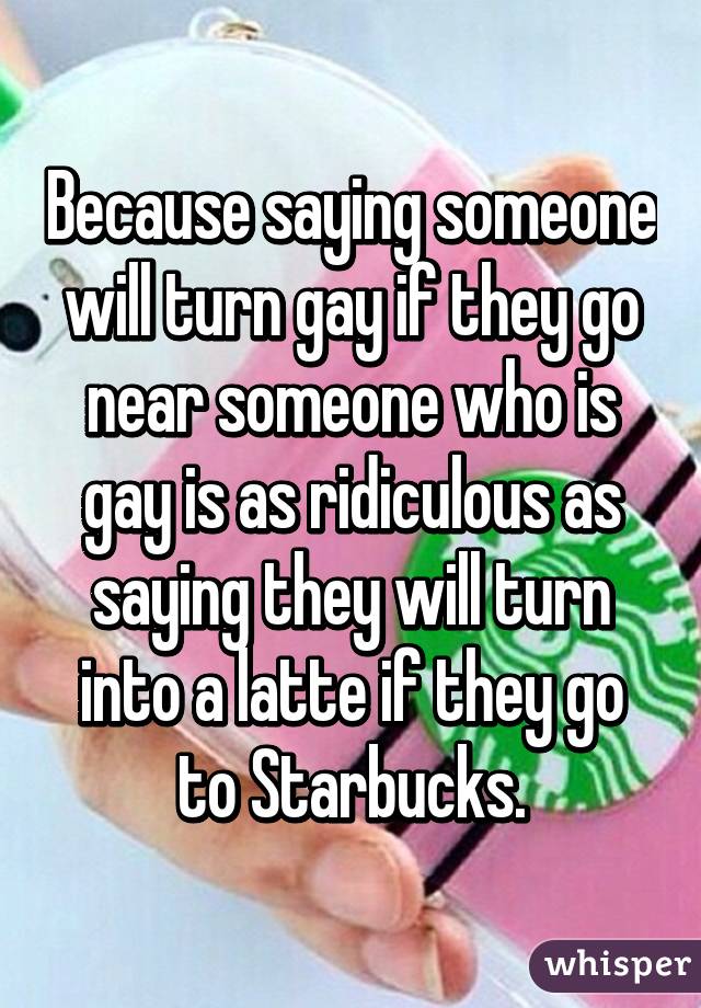 Because saying someone will turn gay if they go near someone who is gay is as ridiculous as saying they will turn into a latte if they go to Starbucks.