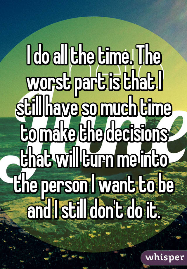 I do all the time. The worst part is that I still have so much time to make the decisions that will turn me into the person I want to be and I still don't do it.