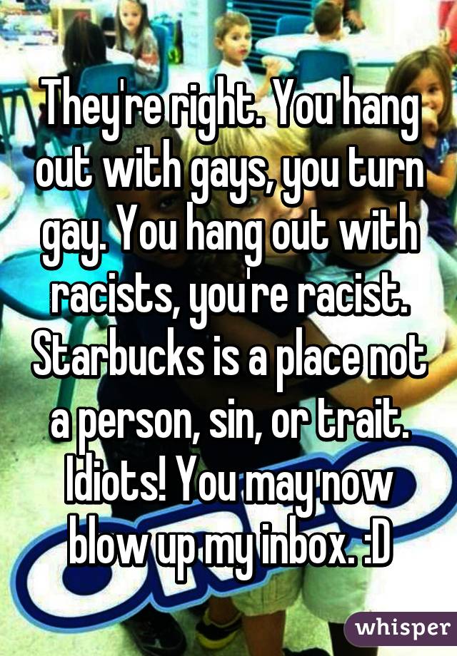 They're right. You hang out with gays, you turn gay. You hang out with racists, you're racist. Starbucks is a place not a person, sin, or trait. Idiots! You may now blow up my inbox. :D