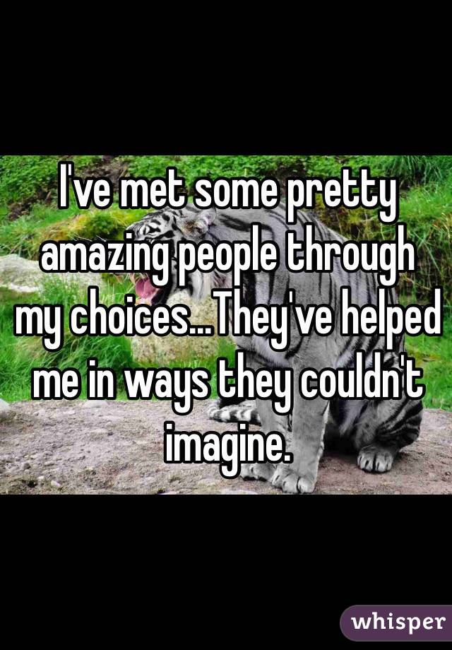 I've met some pretty amazing people through my choices...They've helped me in ways they couldn't imagine.

