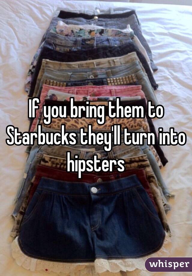 If you bring them to Starbucks they'll turn into hipsters