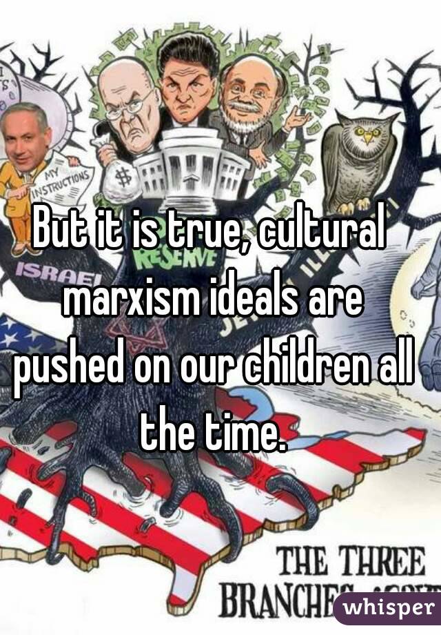 But it is true, cultural marxism ideals are pushed on our children all the time.