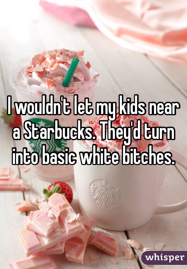 I wouldn't let my kids near a Starbucks. They'd turn into basic white bitches. 