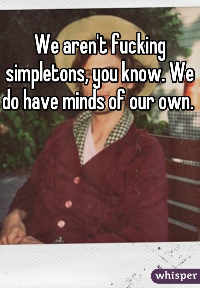 We aren't fucking simpletons, you know. We do have minds of our own. 