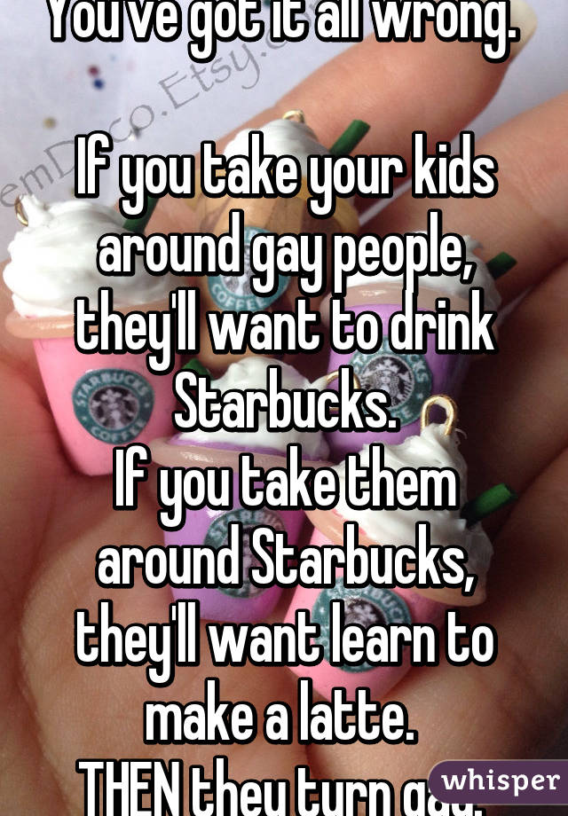 You've got it all wrong. 

If you take your kids around gay people, they'll want to drink Starbucks.
If you take them around Starbucks, they'll want learn to make a latte. 
THEN they turn gay. 