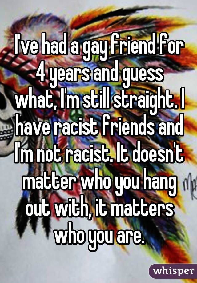 I've had a gay friend for 4 years and guess what, I'm still straight. I have racist friends and I'm not racist. It doesn't matter who you hang out with, it matters who you are.