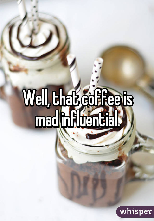 Well, that coffee is mad influential.