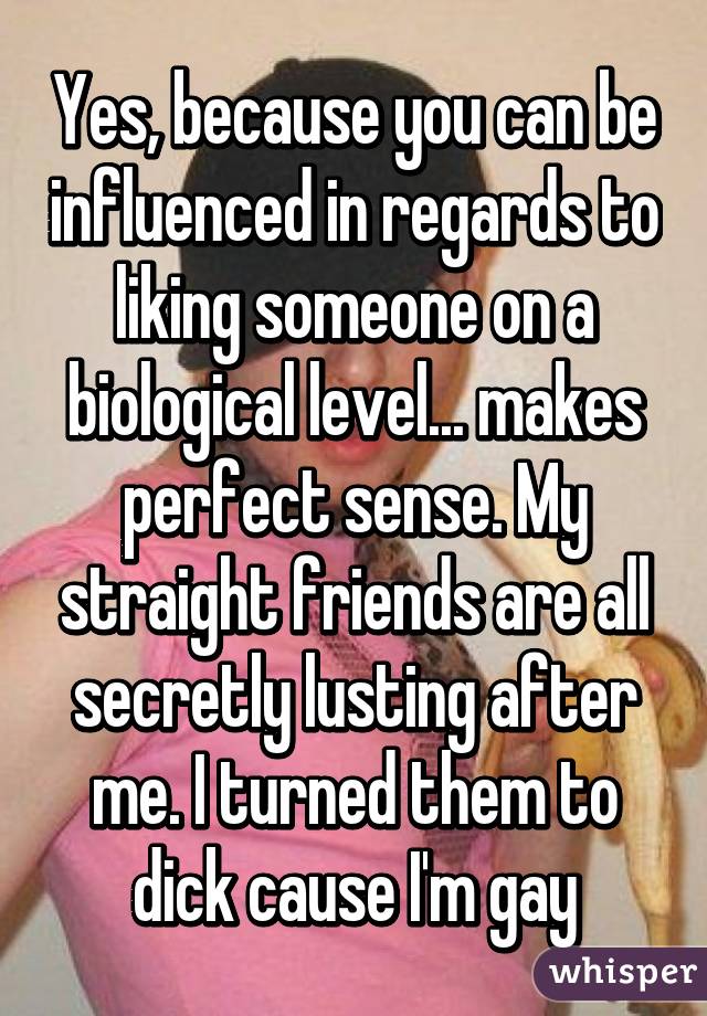 Yes, because you can be influenced in regards to liking someone on a biological level... makes perfect sense. My straight friends are all secretly lusting after me. I turned them to dick cause I'm gay