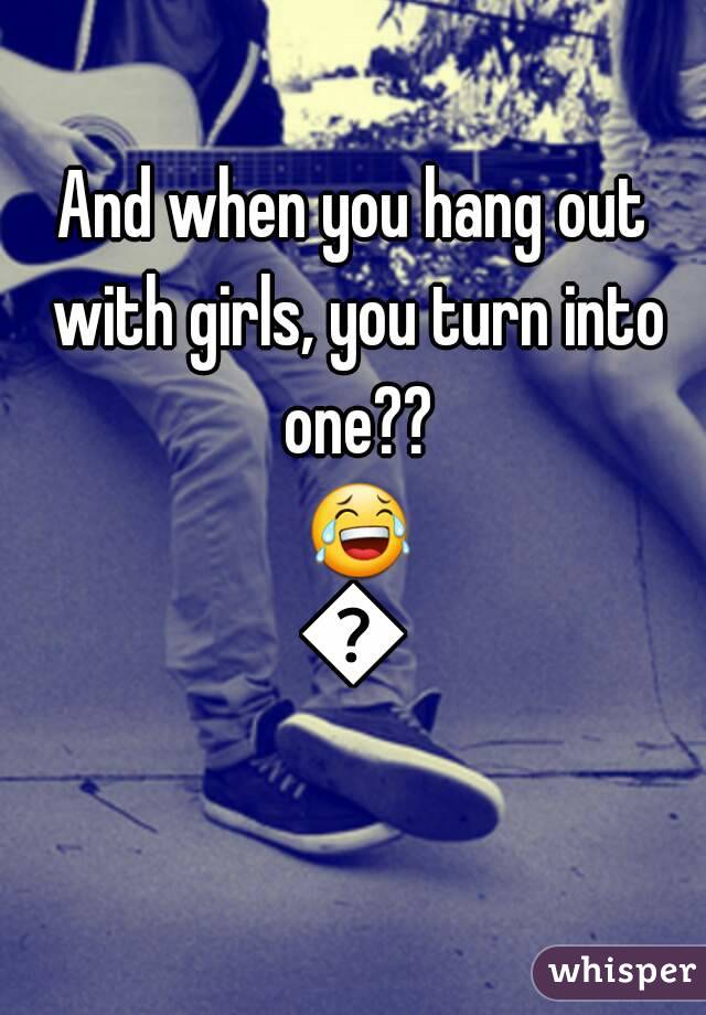 And when you hang out with girls, you turn into one?? 😂😂