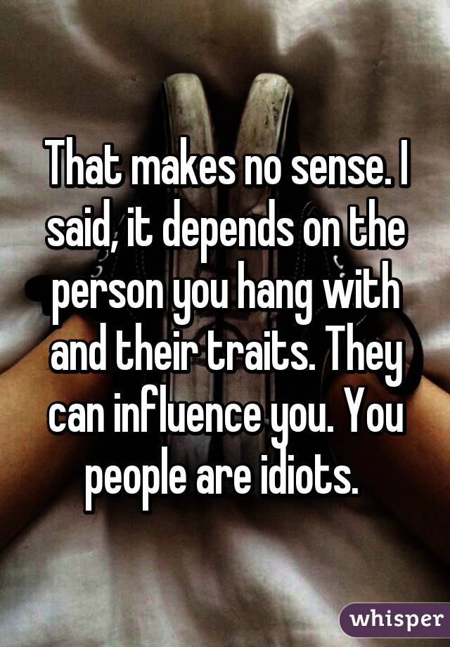 That makes no sense. I said, it depends on the person you hang with and their traits. They can influence you. You people are idiots. 