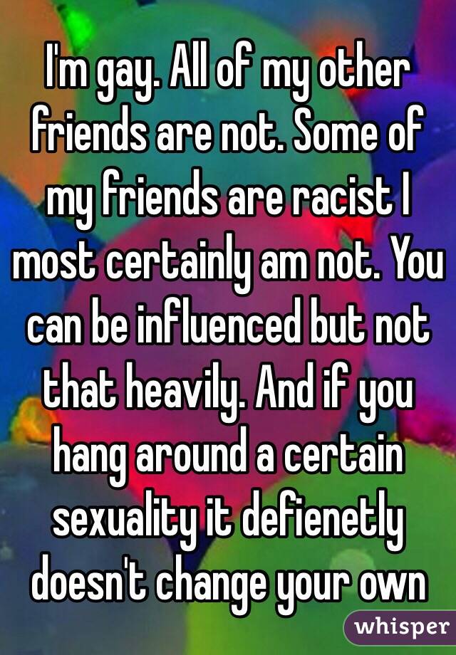 I'm gay. All of my other friends are not. Some of my friends are racist I most certainly am not. You can be influenced but not that heavily. And if you hang around a certain sexuality it defienetly doesn't change your own