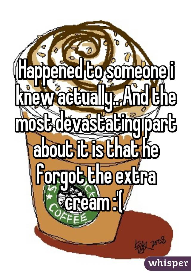 Happened to someone i knew actually.. And the most devastating part about it is that he forgot the extra cream :'( 