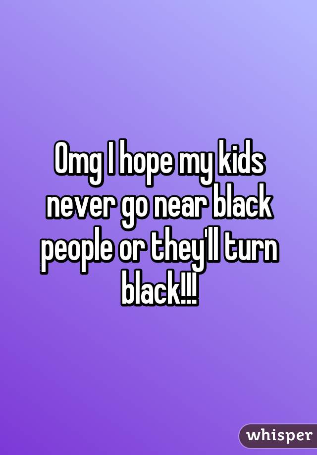 Omg I hope my kids never go near black people or they'll turn black!!!