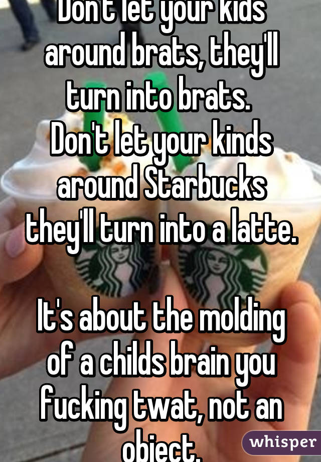 Don't let your kids around brats, they'll turn into brats. 
Don't let your kinds around Starbucks they'll turn into a latte.

It's about the molding of a childs brain you fucking twat, not an object.