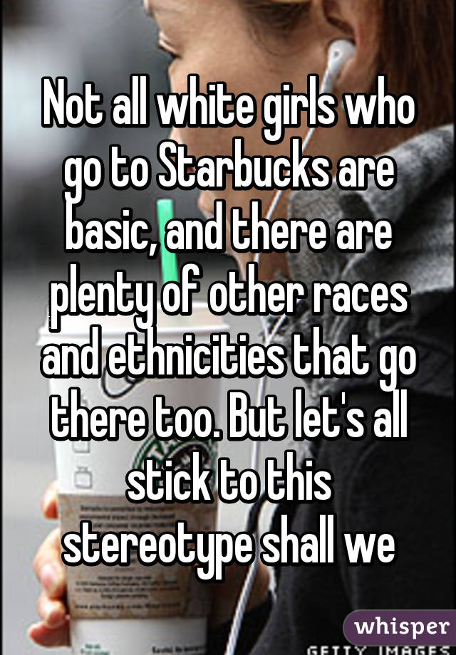 Not all white girls who go to Starbucks are basic, and there are plenty of other races and ethnicities that go there too. But let's all stick to this stereotype shall we