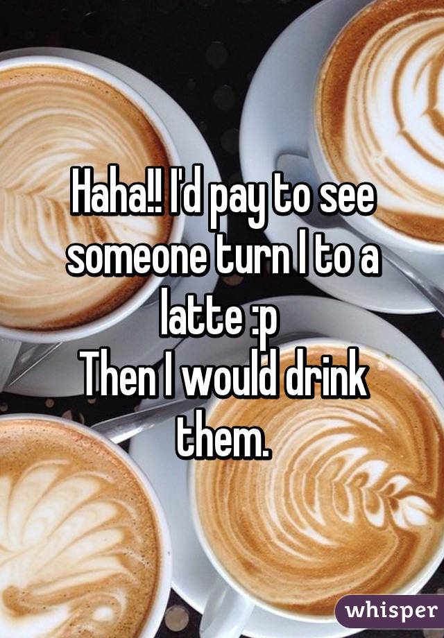 Haha!! I'd pay to see someone turn I to a latte :p 
Then I would drink them.