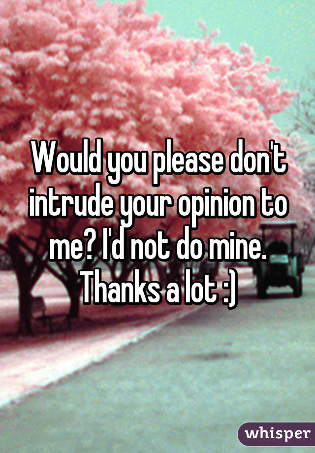 Would you please don't intrude your opinion to me? I'd not do mine. Thanks a lot :)