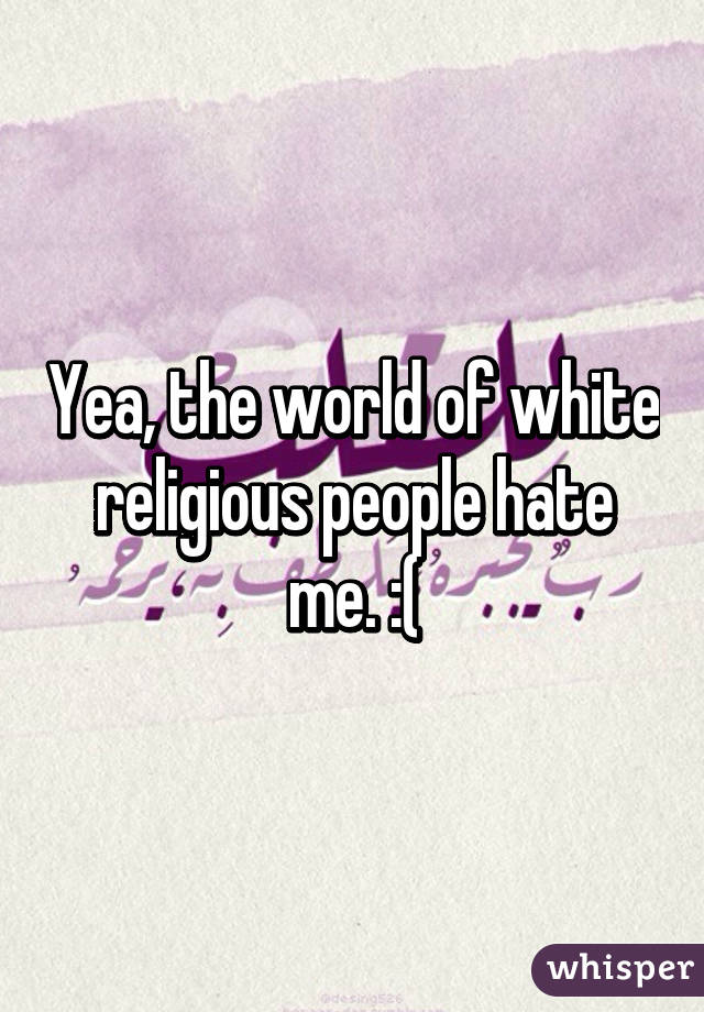 Yea, the world of white religious people hate me. :(