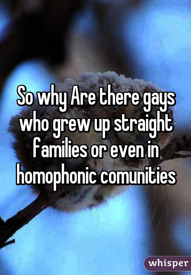 So why Are there gays who grew up straight families or even in homophonic comunities