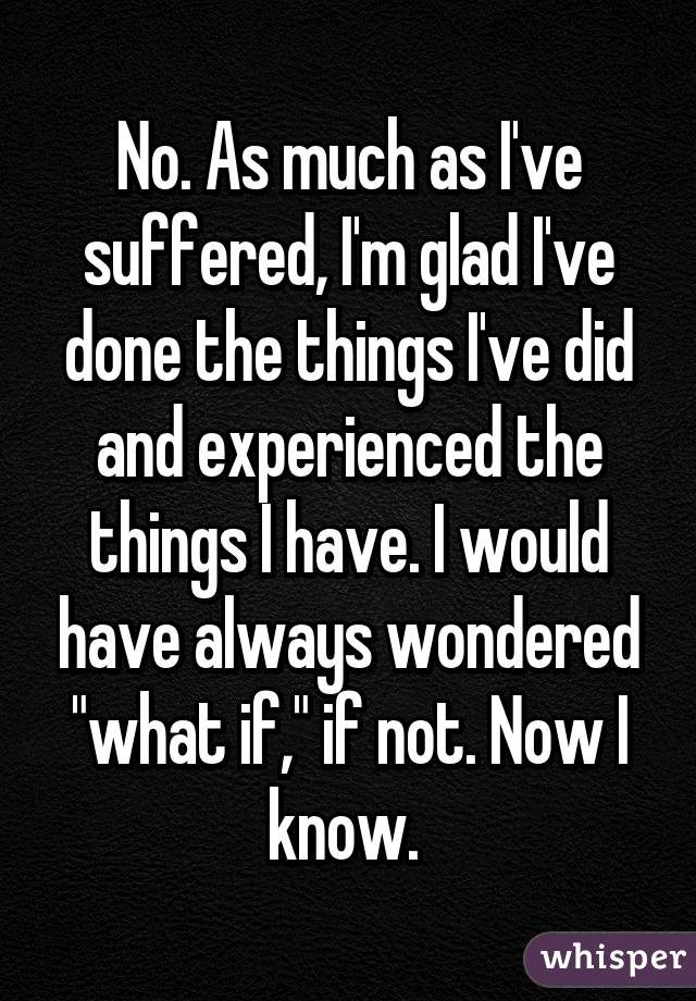 No. As much as I've suffered, I'm glad I've done the things I've did and experienced the things I have. I would have always wondered "what if," if not. Now I know. 