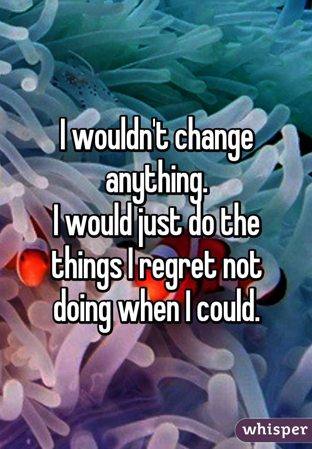 I wouldn't change anything.
I would just do the things I regret not doing when I could.