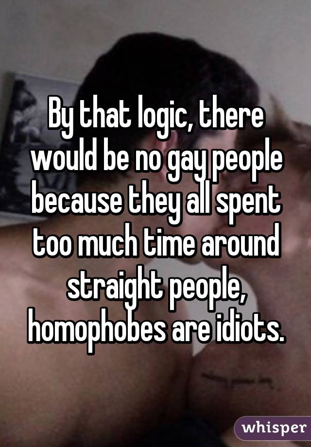 By that logic, there would be no gay people because they all spent too much time around straight people, homophobes are idiots.