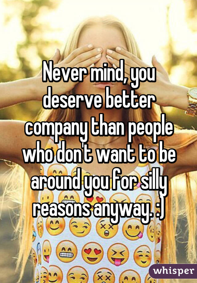 Never mind, you deserve better company than people who don't want to be around you for silly reasons anyway. :)