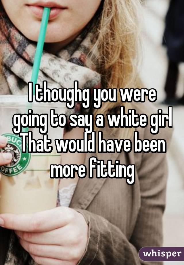 I thoughg you were going to say a white girl
That would have been more fitting