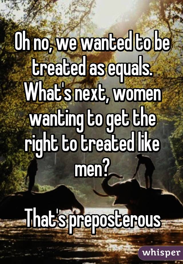 Oh no, we wanted to be treated as equals. What's next, women wanting to get the right to treated like men?

That's preposterous