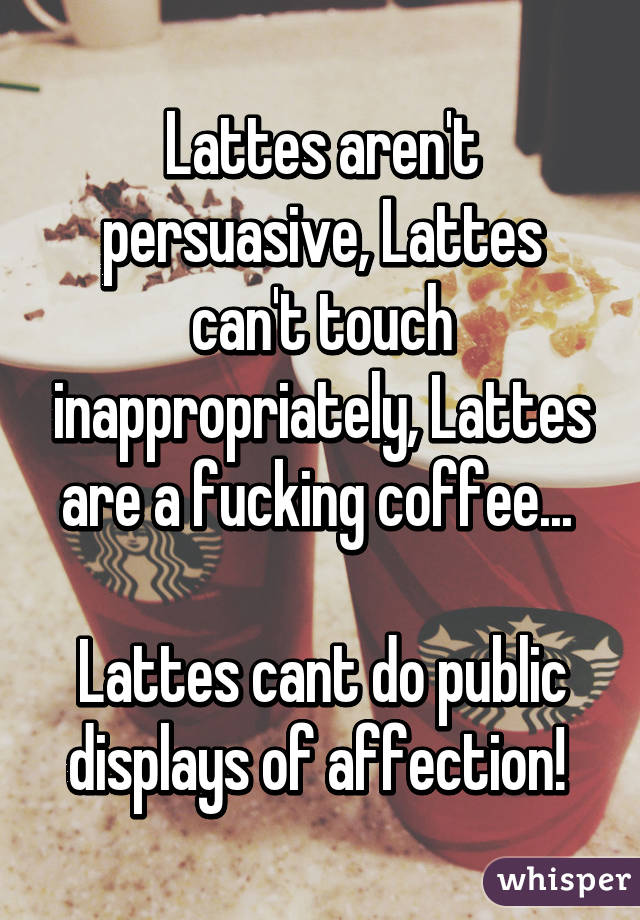 Lattes aren't persuasive, Lattes can't touch inappropriately, Lattes are a fucking coffee... 

Lattes cant do public displays of affection! 