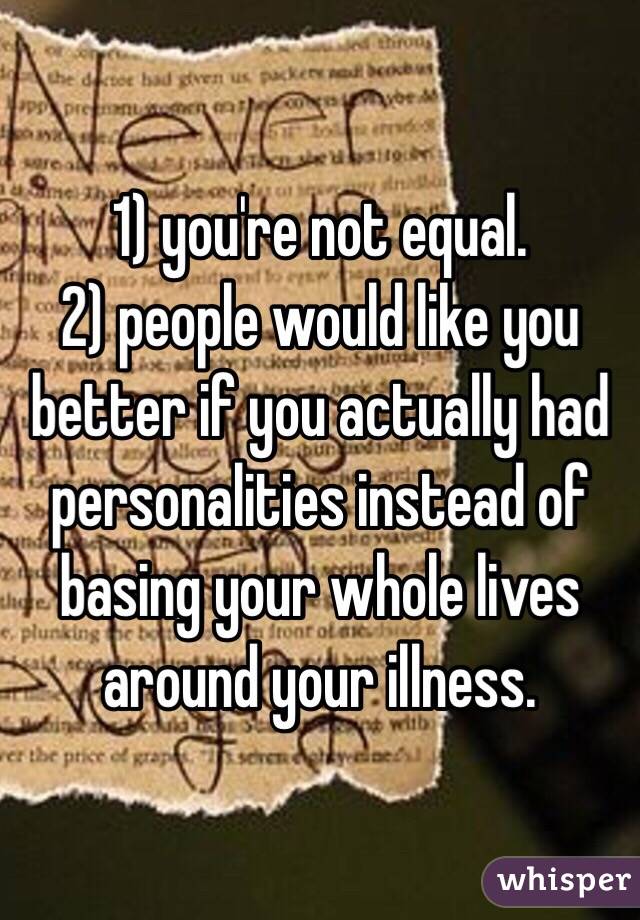 1) you're not equal.
2) people would like you better if you actually had personalities instead of basing your whole lives around your illness.