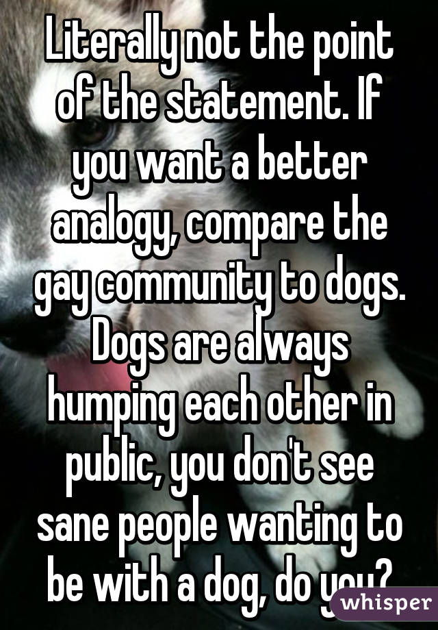 Literally not the point of the statement. If you want a better analogy, compare the gay community to dogs. Dogs are always humping each other in public, you don't see sane people wanting to be with a dog, do you?