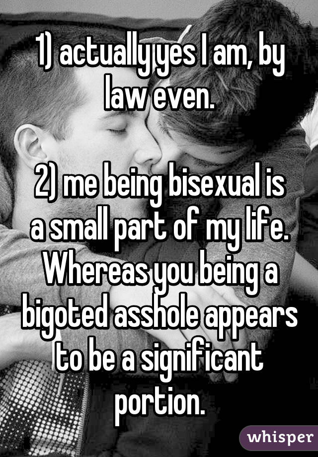 1) actually yes I am, by law even.

2) me being bisexual is a small part of my life. Whereas you being a bigoted asshole appears to be a significant portion.