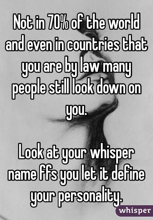 Not in 70% of the world and even in countries that you are by law many people still look down on you.

Look at your whisper name ffs you let it define your personality.