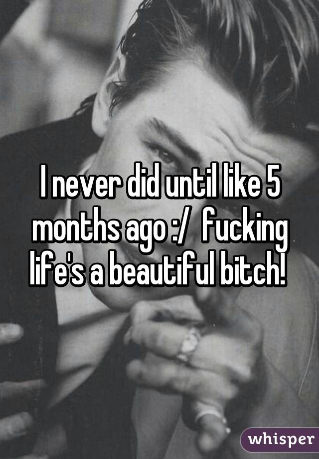 I never did until like 5 months ago :/  fucking life's a beautiful bitch! 