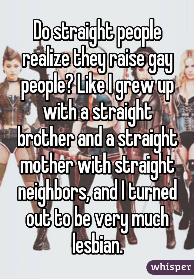 Do straight people realize they raise gay people? Like I grew up with a straight brother and a straight mother with straight neighbors, and I turned out to be very much lesbian.