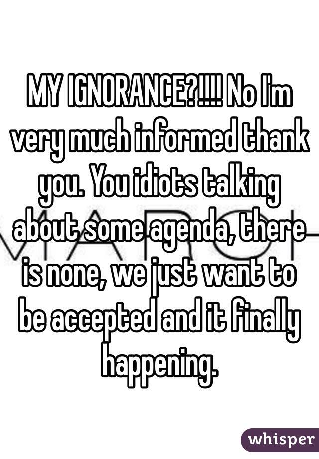 MY IGNORANCE?!!!! No I'm very much informed thank you. You idiots talking about some agenda, there is none, we just want to be accepted and it finally happening.